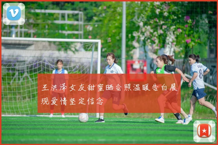 王洪泽女友甜蜜晒合照温暖告白展现爱情坚定信念