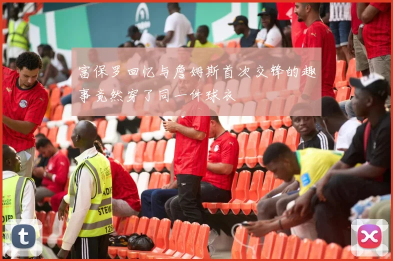 富保罗回忆与詹姆斯首次交锋的趣事竟然穿了同一件球衣